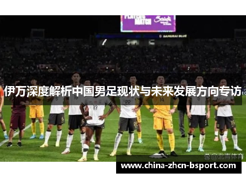 伊万深度解析中国男足现状与未来发展方向专访
