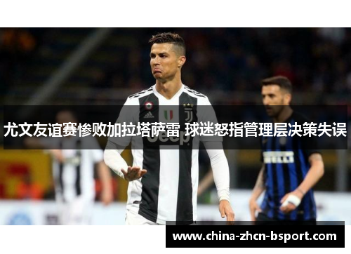 尤文友谊赛惨败加拉塔萨雷 球迷怒指管理层决策失误